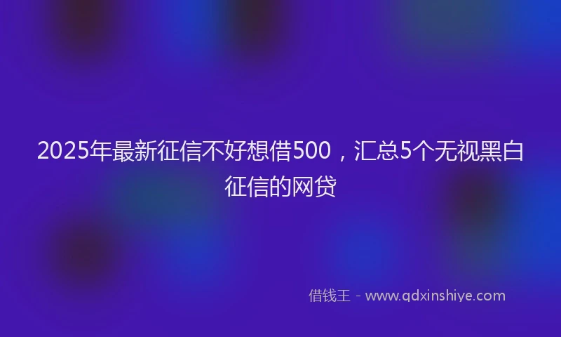 2025年最新征信不好想借500，汇总5个无视黑白征信的网贷