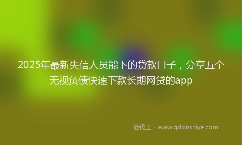 2025年最新失信人员能下的贷款口子，分享五个无视负债快速下款长期网贷的app