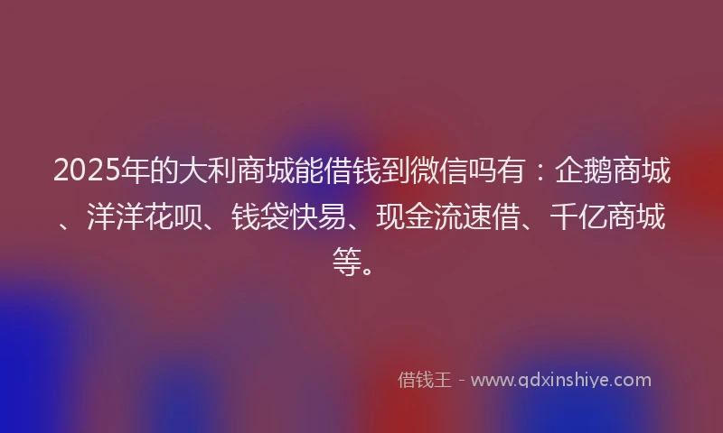 2025年的大利商城能借钱到微信吗有：企鹅商城、洋洋花呗、钱袋快易、现金流速借、千亿商城等。