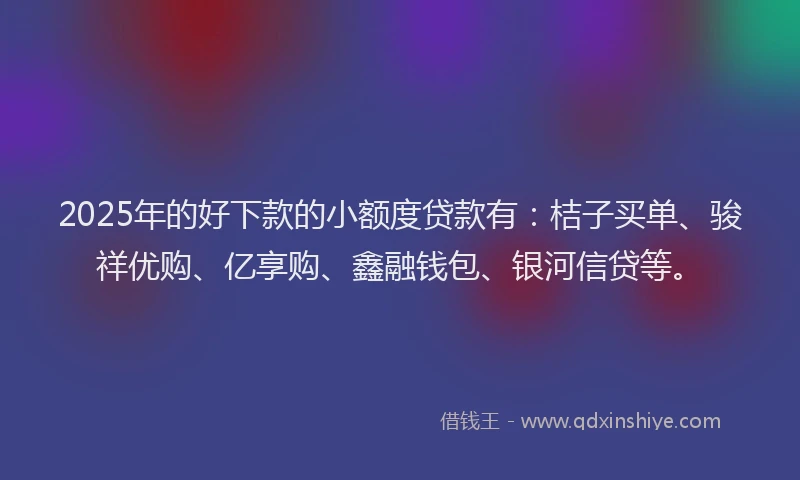 2025年的好下款的小额度贷款有：桔子买单、骏祥优购、亿享购、鑫融钱包、银河信贷等。