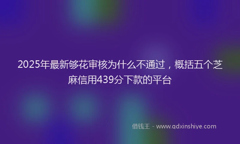 2025年最新够花审核为什么不通过，概括五个芝麻信用439分下款的平台