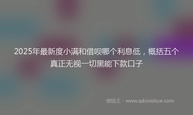2025年最新度小满和借呗哪个利息低，概括五个真正无视一切黑能下款口子