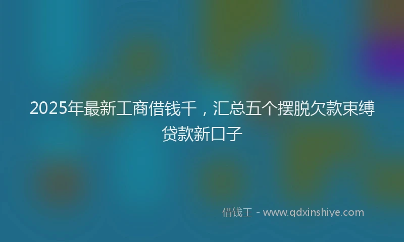 2025年最新工商借钱千，汇总五个摆脱欠款束缚贷款新口子