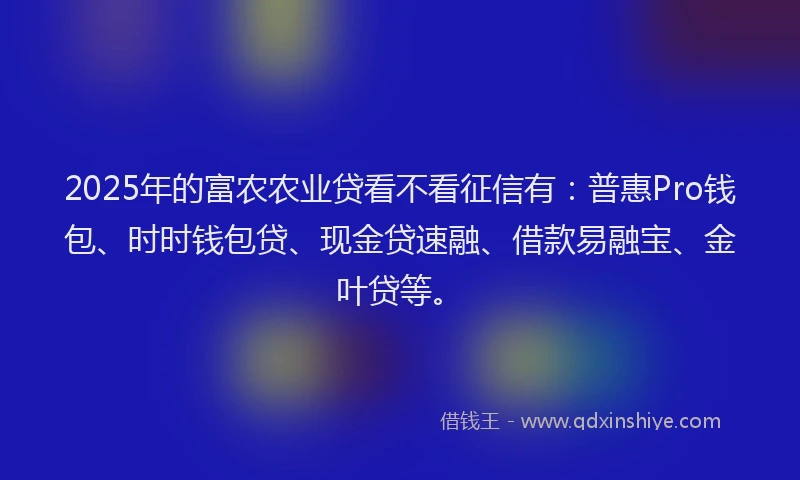 2025年的富农农业贷看不看征信有：普惠Pro钱包、时时钱包贷、现金贷速融、借款易融宝、金叶贷等。
