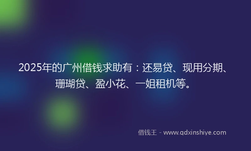2025年的广州借钱求助有：还易贷、现用分期、珊瑚贷、盈小花、一姐租机等。