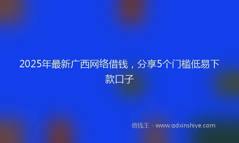 2025年最新广西网络借钱，分享5个门槛低易下款口子