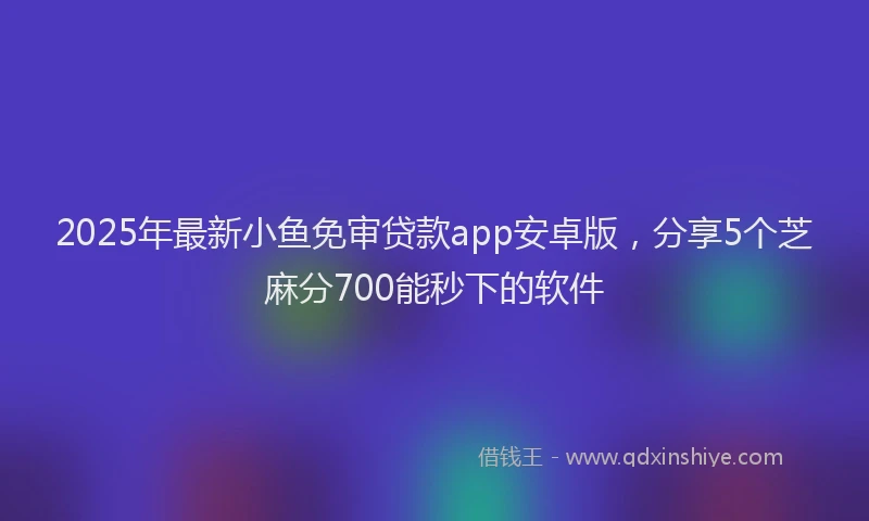 2025年最新小鱼免审贷款app安卓版，分享5个芝麻分700能秒下的软件