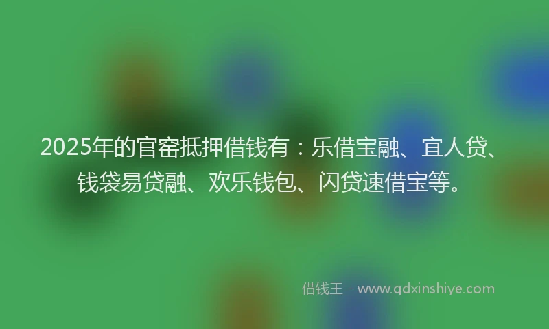 2025年的官窑抵押借钱有：乐借宝融、宜人贷、钱袋易贷融、欢乐钱包、闪贷速借宝等。