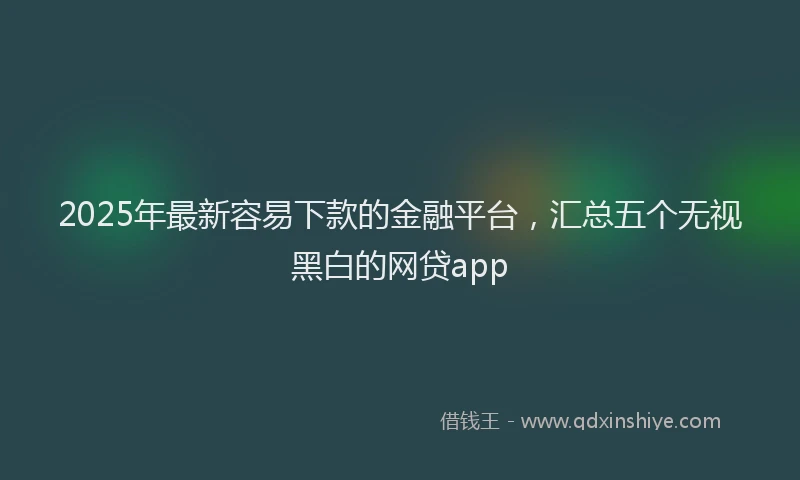 2025年最新容易下款的金融平台，汇总五个无视黑白的网贷app
