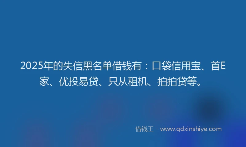 2025年的失信黑名单借钱有：口袋信用宝、首E家、优投易贷、只从租机、拍拍贷等。