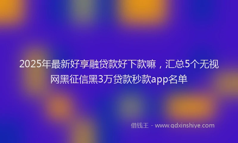 2025年最新好享融贷款好下款嘛，汇总5个无视网黑征信黑3万贷款秒款app名单