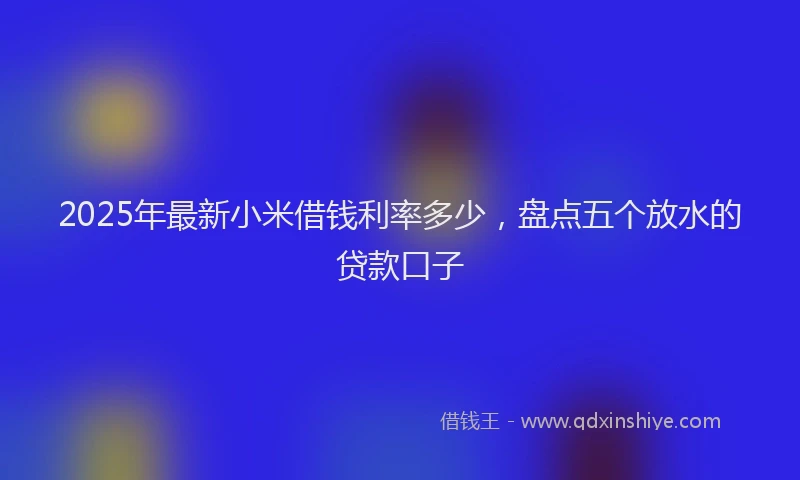 2025年最新小米借钱利率多少，盘点五个放水的贷款口子