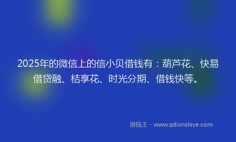 2025年的微信上的信小贝借钱有：葫芦花、快易借贷融、桔享花、时光分期、借钱快等。