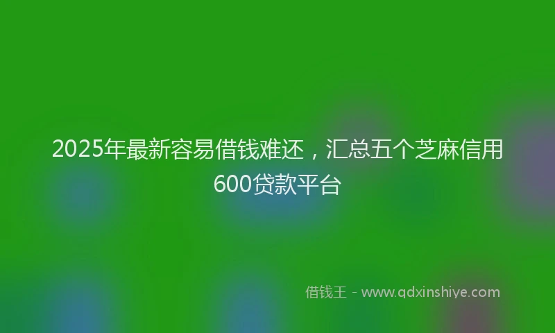 2025年最新容易借钱难还，汇总五个芝麻信用600贷款平台