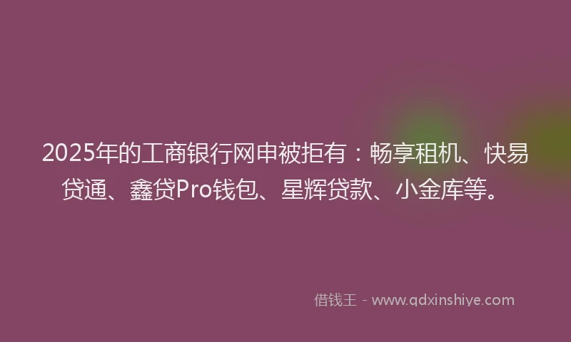 2025年的工商银行网申被拒有：畅享租机、快易贷通、鑫贷Pro钱包、星辉贷款、小金库等。