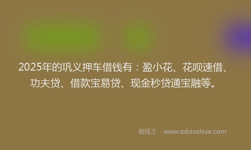 2025年的巩义押车借钱有：盈小花、花呗速借、功夫贷、借款宝易贷、现金秒贷通宝融等。