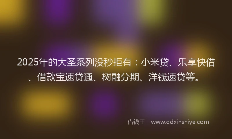 2025年的大圣系列没秒拒有：小米贷、乐享快借、借款宝速贷通、树融分期、洋钱速贷等。