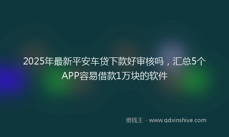 2025年最新平安车贷下款好审核吗，汇总5个APP容易借款1万块的软件