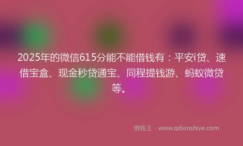 2025年的微信615分能不能借钱有：平安i贷、速借宝盒、现金秒贷通宝、同程提钱游、蚂蚁微贷等。