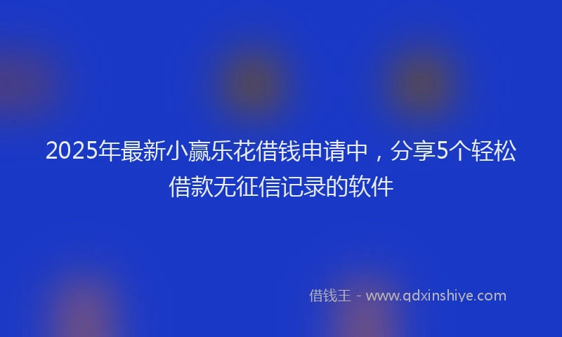 2025年最新小赢乐花借钱申请中，分享5个轻松借款无征信记录的软件