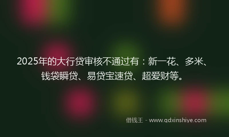 2025年的大行贷审核不通过有：新一花、多米、钱袋瞬贷、易贷宝速贷、超爱财等。
