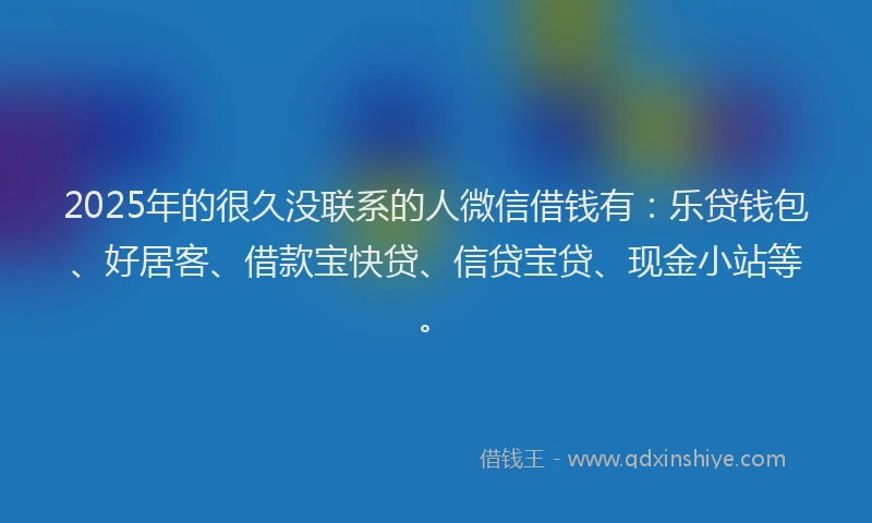 2025年的很久没联系的人微信借钱有：乐贷钱包、好居客、借款宝快贷、信贷宝贷、现金小站等。