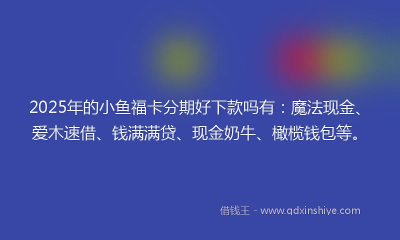 2025年的小鱼福卡分期好下款吗有：魔法现金、爱木速借、钱满满贷、现金奶牛、橄榄钱包等。