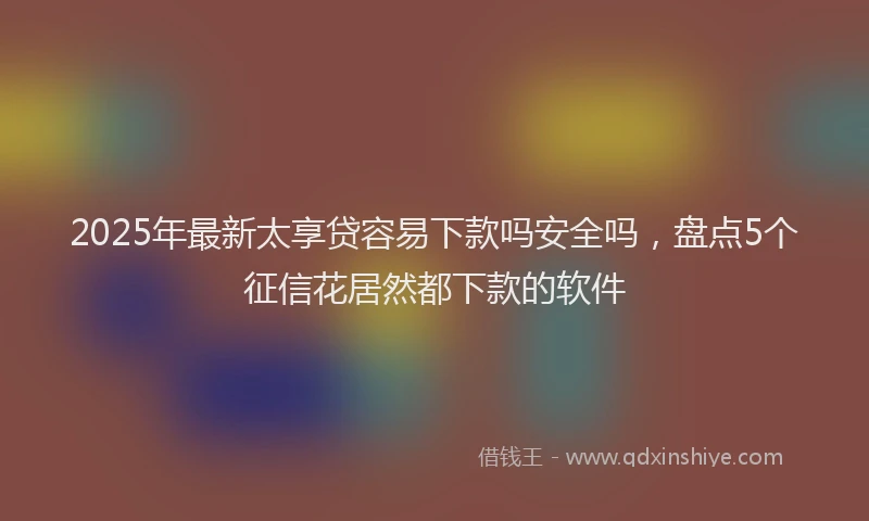 2025年最新太享贷容易下款吗安全吗，盘点5个征信花居然都下款的软件