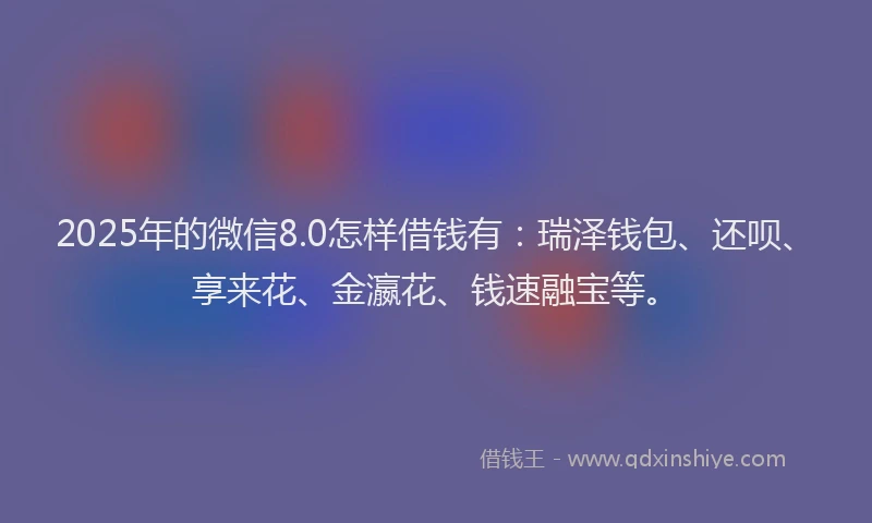2025年的微信8.0怎样借钱有：瑞泽钱包、还呗、享来花、金瀛花、钱速融宝等。