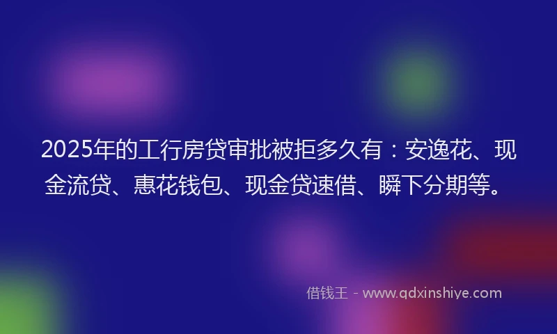 2025年的工行房贷审批被拒多久有：安逸花、现金流贷、惠花钱包、现金贷速借、瞬下分期等。