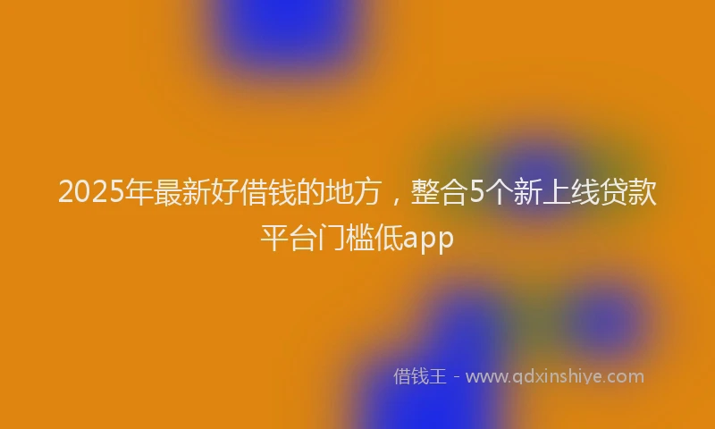 2025年最新好借钱的地方，整合5个新上线贷款平台门槛低app