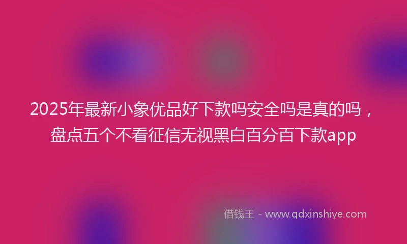 2025年最新小象优品好下款吗安全吗是真的吗，盘点五个不看征信无视黑白百分百下款app