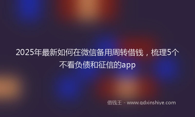 2025年最新如何在微信备用周转借钱，梳理5个不看负债和征信的app