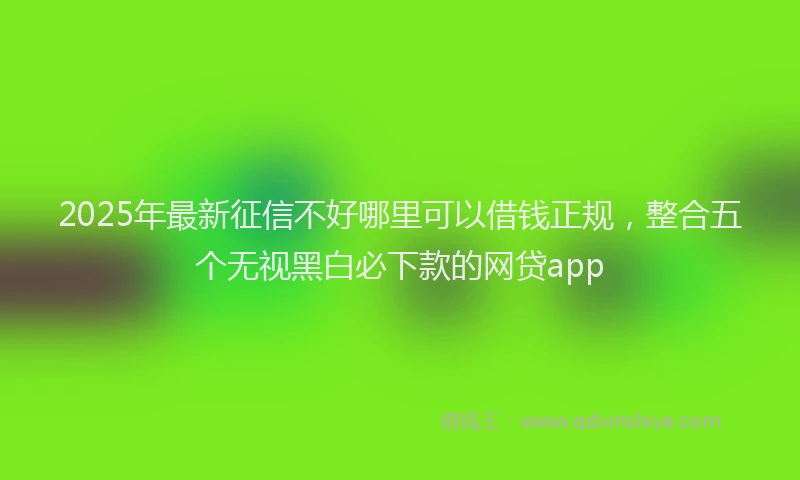 2025年最新征信不好哪里可以借钱正规，整合五个无视黑白必下款的网贷app