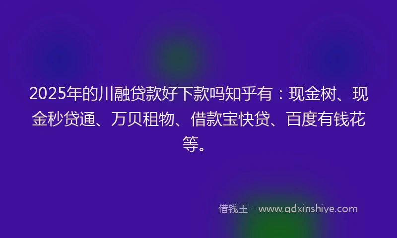 2025年的川融贷款好下款吗知乎有：现金树、现金秒贷通、万贝租物、借款宝快贷、百度有钱花等。