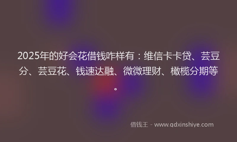 2025年的好会花借钱咋样有：维信卡卡贷、芸豆分、芸豆花、钱速达融、微微理财、橄榄分期等。
