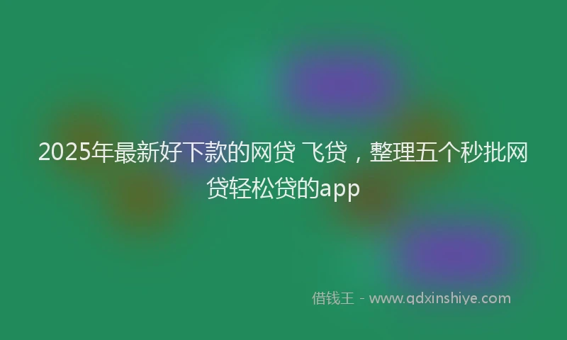 2025年最新好下款的网贷 飞贷，整理五个秒批网贷轻松贷的app