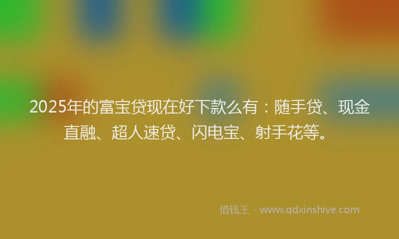 2025年的富宝贷现在好下款么有：随手贷、现金直融、超人速贷、闪电宝、射手花等。