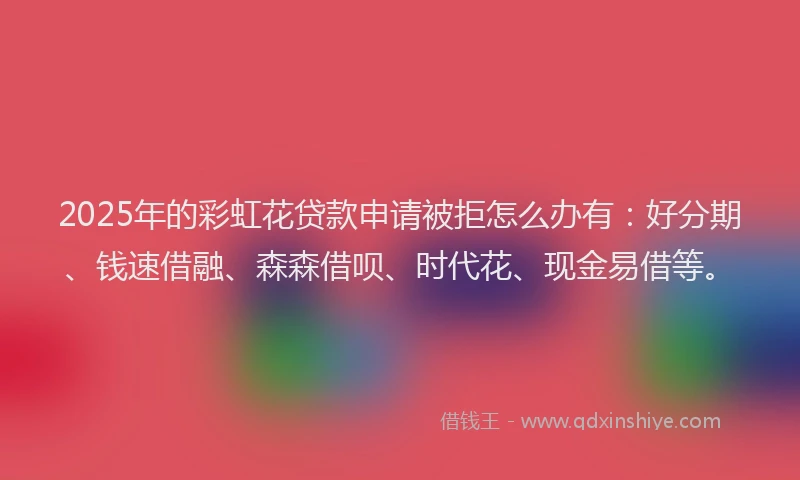 2025年的彩虹花贷款申请被拒怎么办有：好分期、钱速借融、森森借呗、时代花、现金易借等。