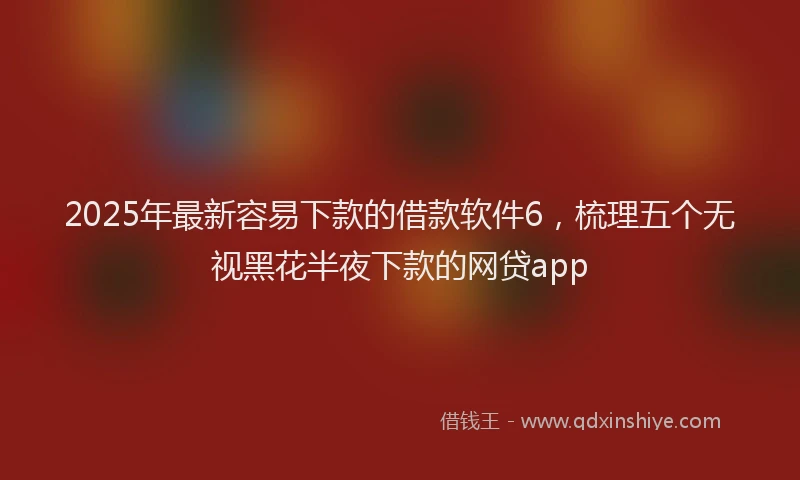 2025年最新容易下款的借款软件6，梳理五个无视黑花半夜下款的网贷app