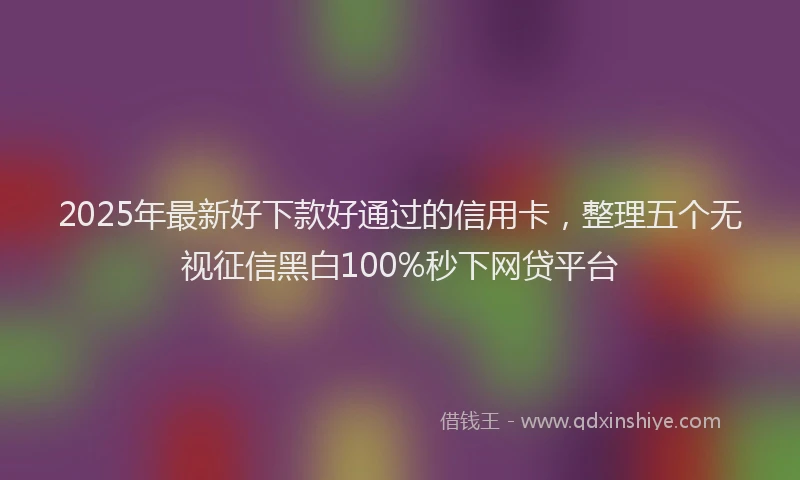 2025年最新好下款好通过的信用卡，整理五个无视征信黑白100%秒下网贷平台