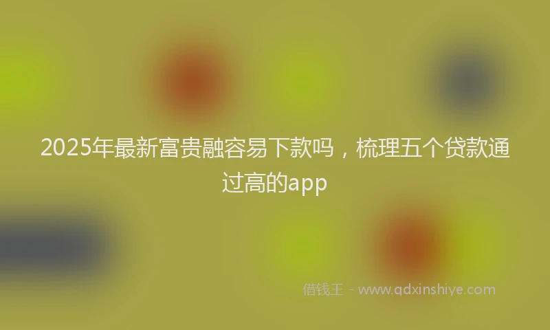 2025年最新富贵融容易下款吗，梳理五个贷款通过高的app