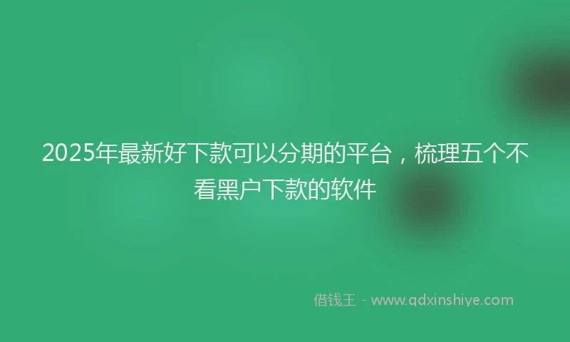2025年最新好下款可以分期的平台，梳理五个不看黑户下款的软件