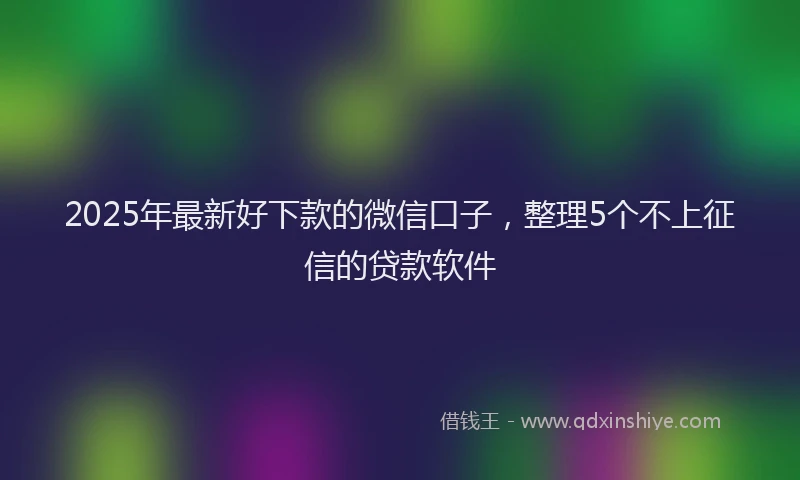 2025年最新好下款的微信口子，整理5个不上征信的贷款软件