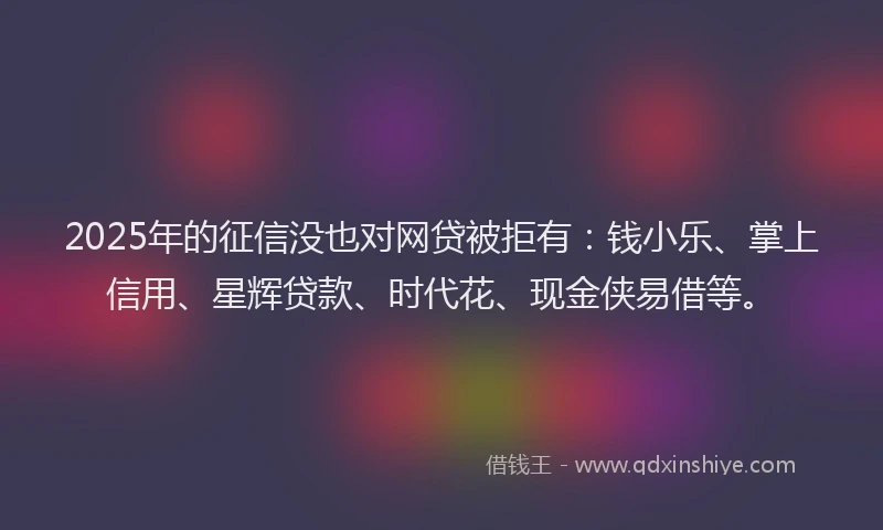 2025年的征信没也对网贷被拒有：钱小乐、掌上信用、星辉贷款、时代花、现金侠易借等。