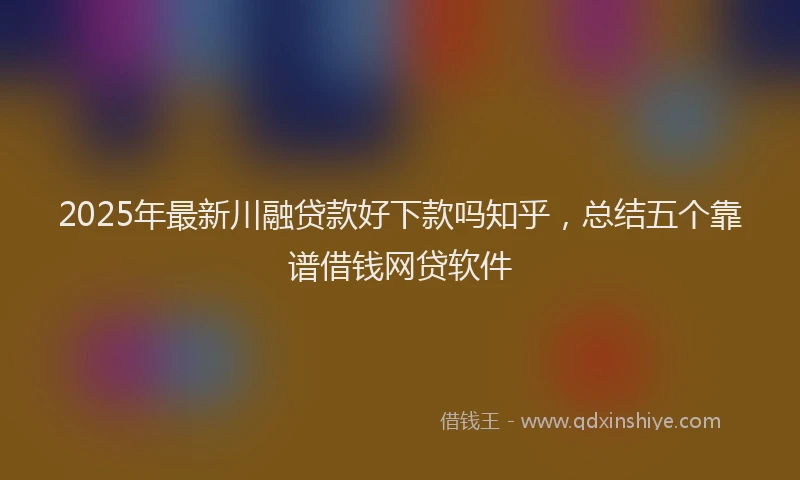 2025年最新川融贷款好下款吗知乎，总结五个靠谱借钱网贷软件