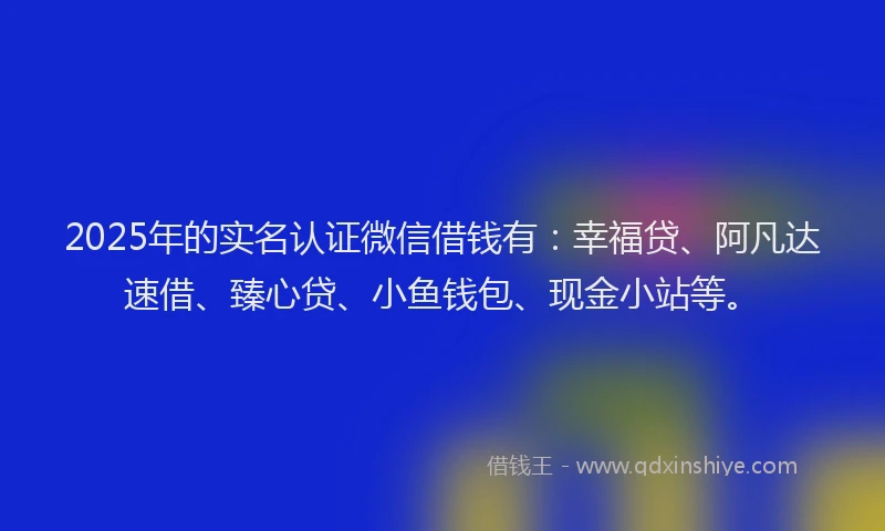 2025年的实名认证微信借钱有：幸福贷、阿凡达速借、臻心贷、小鱼钱包、现金小站等。