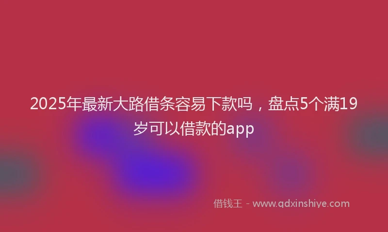 2025年最新大路借条容易下款吗，盘点5个满19岁可以借款的app