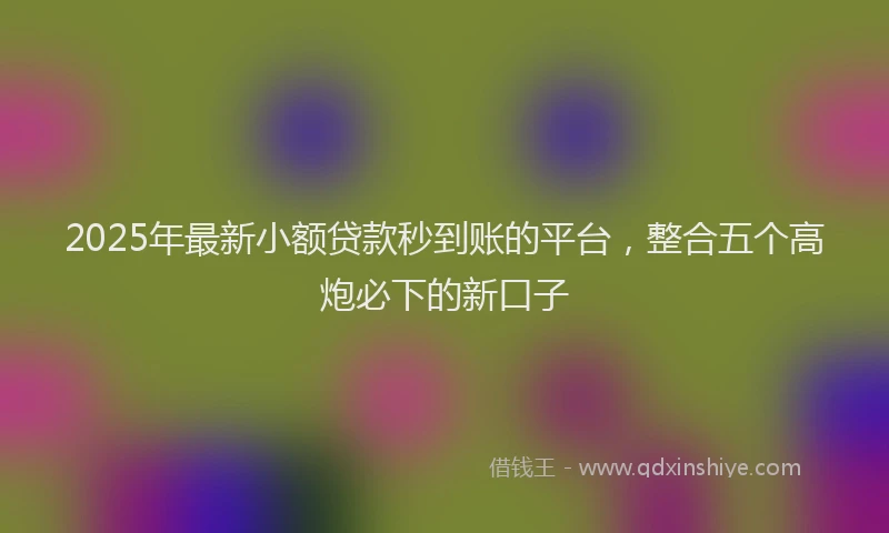 2025年最新小额贷款秒到账的平台，整合五个高炮必下的新口子