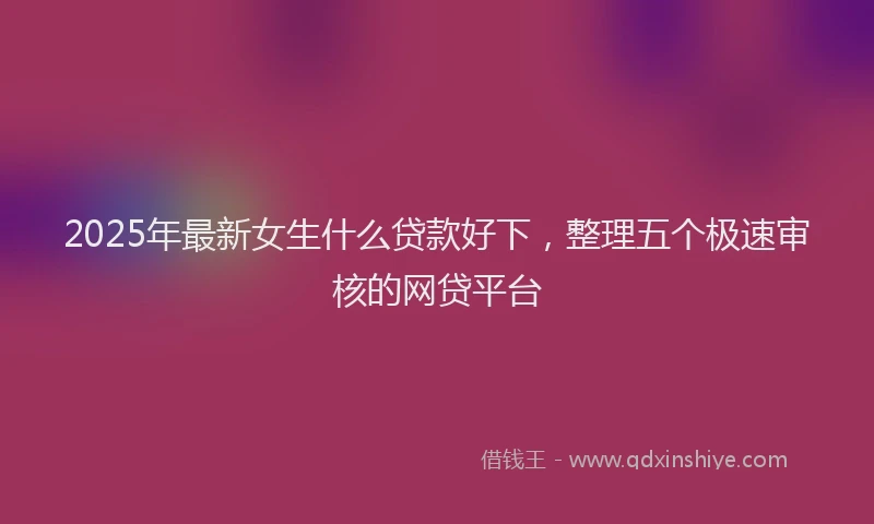 2025年最新女生什么贷款好下，整理五个极速审核的网贷平台
